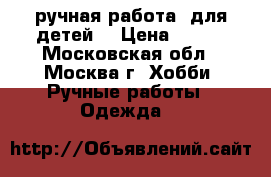   ручная работа  для детей. › Цена ­ 250 - Московская обл., Москва г. Хобби. Ручные работы » Одежда   